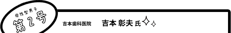 [母性型男子第2号]吉本歯科医院 吉本 彰夫 氏