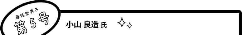 [母性型男子第5号]小山 良造 氏