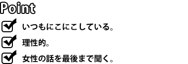 [POINT]いつもにこにこしている。理性的。女性の話を最後まで聞く。女の気持ちが分かる彼は、「女は論理で通用しない」ことをよく分かっています。一歩引き、相手の話をきちんと最後まで聞く。彼の笑顔は相手に安心感を与えます。