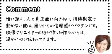 [COMENT]情に深く、人と真正面に向きあい、損得勘定で動かない彼は、周りからの信頼感がバツグンです。映像クリエイターの彼が作った作品からは、温かい心が伝わってきます。