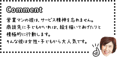 [COMENT]営業マンの彼は、サービス精神を忘れません。商談先に子どもがいれば、絵を描いてあげたりと積極的に行動します。そんな彼は女性・子どもから大人気です。
