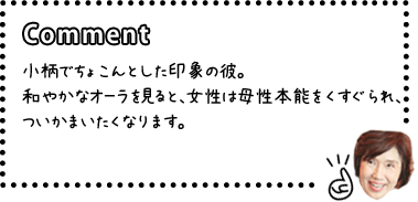 [COMENT]小柄でちょこんとした印象の彼。和やかなオーラを見ると、女性は母性本能をくすぐられ、ついかまいたくなります。