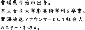愛媛県今治市出身。
共立女子大学劇芸術学科を卒業。南海放送アナウンサーとして社会人のスタートを切る。