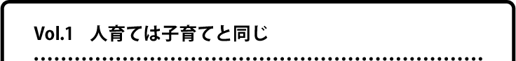 Vol.1 人育ては子育てと同じ