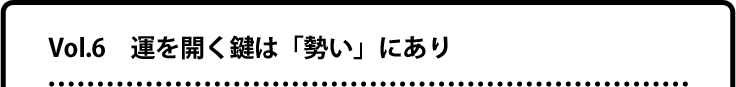 Vol.6 運を開く鍵は「勢い」にあり