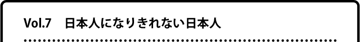 Vol.7 日本人になりきれない日本人