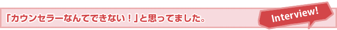 「カウンセラーなんてできない！」と思ってました。
