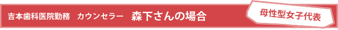 [母性型女子代表]会社員 吉本歯科医院勤務 カウンセラー　森下さんの場合
