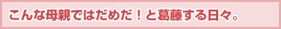 こんな母親ではだめだ！と葛藤する日々。