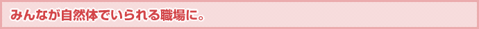 みんなが自然体でいられる職場に。