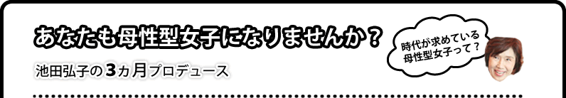 [時代が求めている母性型女子って？]あなたも母性型女子になりませんか？池田弘子の３ヵ月プロデュース