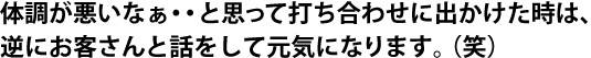 体調が悪いなぁ・・と思って打ち合わせに出かけた時は、逆にお客さんと話をして元気になります。（笑）