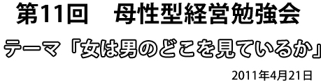 第11回　母性型経営勉強会 テーマ「女は男のどこを見ているか」2011年4月21日