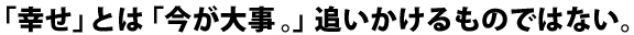 「幸せ」とは「今が大事。」追いかけるものではない。