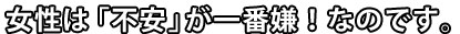 女性は「不安」が一番嫌！なのです。