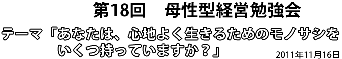 第18回 母性型経営勉強会 テーマ「あなたは、心地よく生きるためのモノサシをいくつ持っていますか?」2011年11月16日