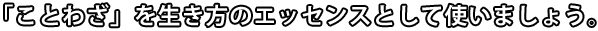 「ことわざ」を生き方のエッセンスとして使いましょう。