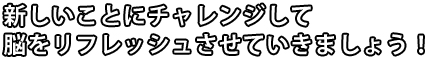 新しいことにチャレンジして脳をリフレッシュさせていきましょう!