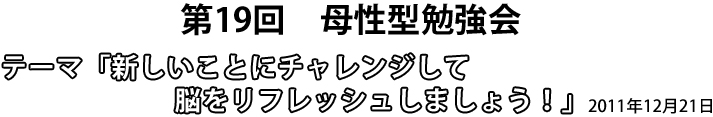 第19回 母性型勉強会 テーマ「新しいことにチャレンジして脳をリフレッシュしましょう!」2011年12月21日