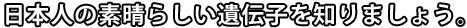 日本人の素晴らしい遺伝子を知りましょう。