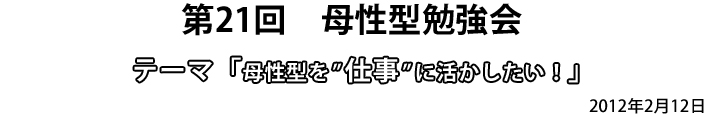 第21回　母性型勉強会　テーマ「母性型を”仕事”に活かしたい！」2012年2月12日