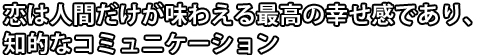 恋は人間だけが味わえる最高の幸せ感であり、知的なコミュニケーション