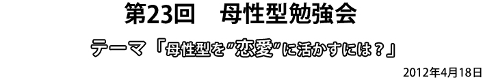 第23回 母性型勉強会 テーマ「母性型を”恋愛”に活かすには?」2012年4月18日