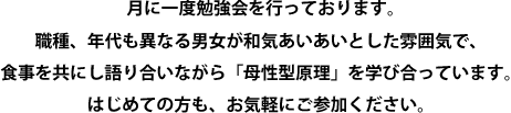 母性のものさしでは、月に一度勉強会を行っております。職種、年代も異なる男女が和気あいあいとした雰囲気で、食事を共にし語り合いながら「母性型原理」を学び合っています。はじめての方も、お気軽にご参加ください。